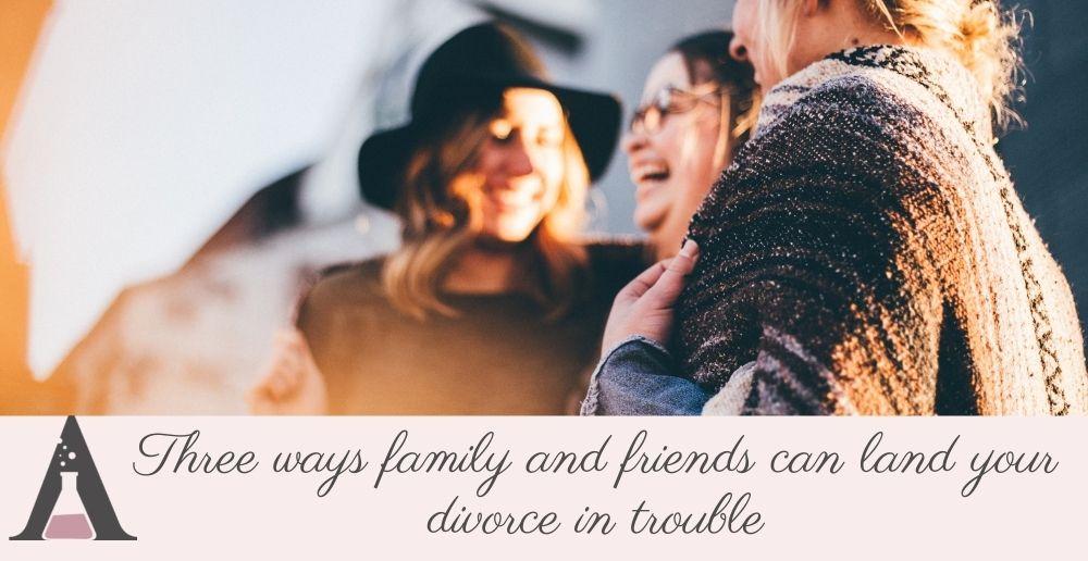 Three ways family and friends can land your divorce in trouble