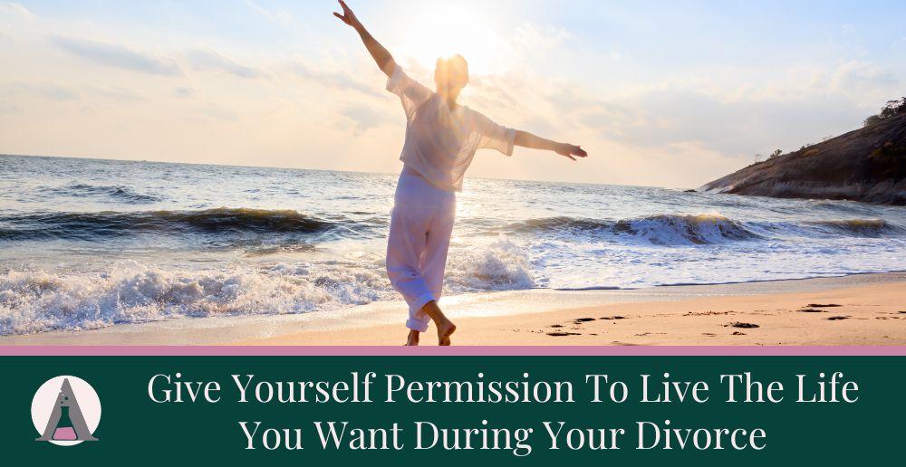Give Yourself Permission To Live The Life You Want During Your Divorce